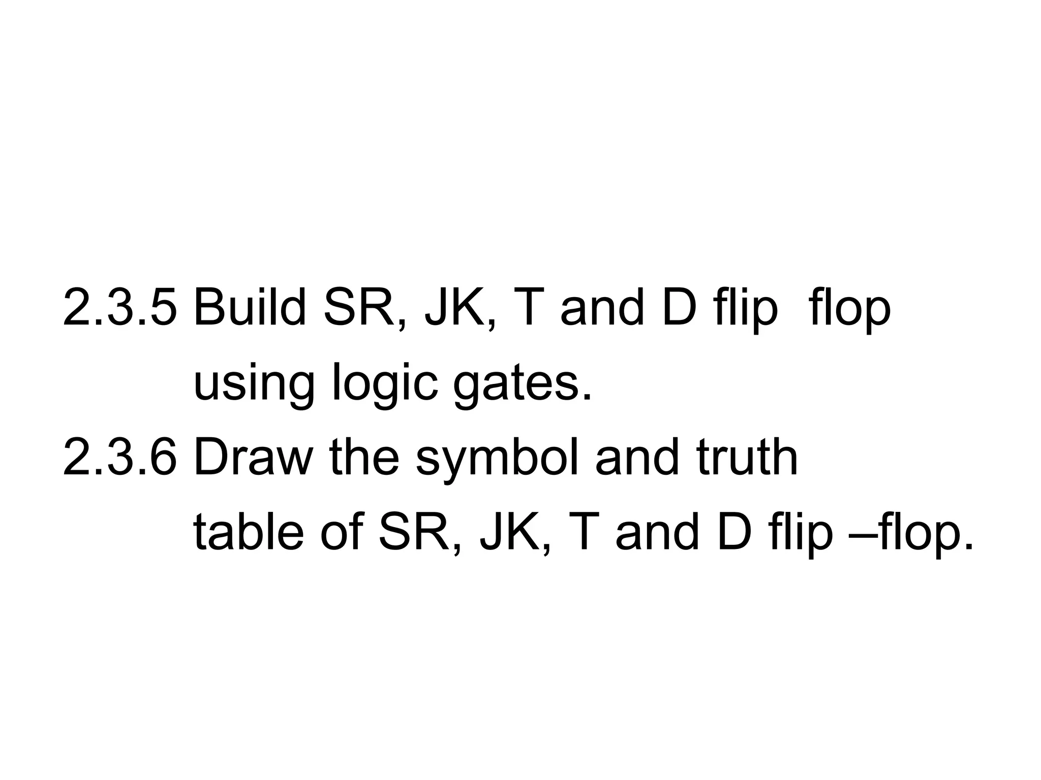 2.3.5 Build SR, JK, T and D flip flop
using logic gates.
2.3.6 Draw the symbol and truth
table of SR, JK, T and D flip –flop.
 