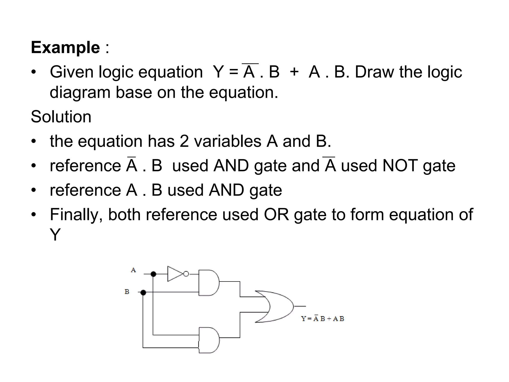 Example :
• Given logic equation Y = A . B + A . B. Draw the logic
diagram base on the equation.
Solution
• the equation has 2 variables A and B.
• reference A . B used AND gate and A used NOT gate
• reference A . B used AND gate
• Finally, both reference used OR gate to form equation of
Y
 