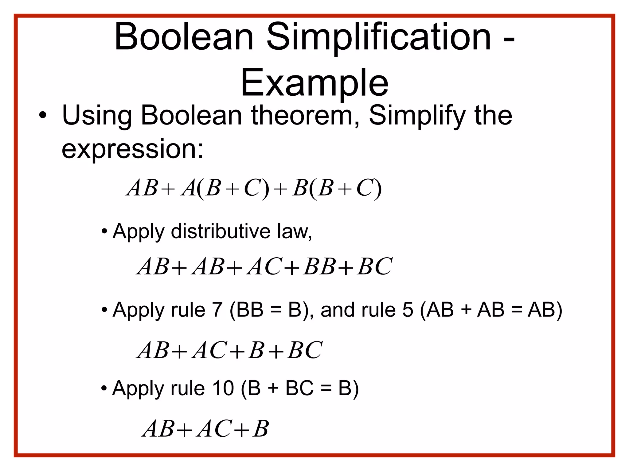 Boolean Simplification -
Example
• Using Boolean theorem, Simplify the
expression:
)()( CBBCBAAB
• Apply distributive law,
BCBBACABAB
• Apply rule 7 (BB = B), and rule 5 (AB + AB = AB)
BACAB
• Apply rule 10 (B + BC = B)
BCBACAB
 