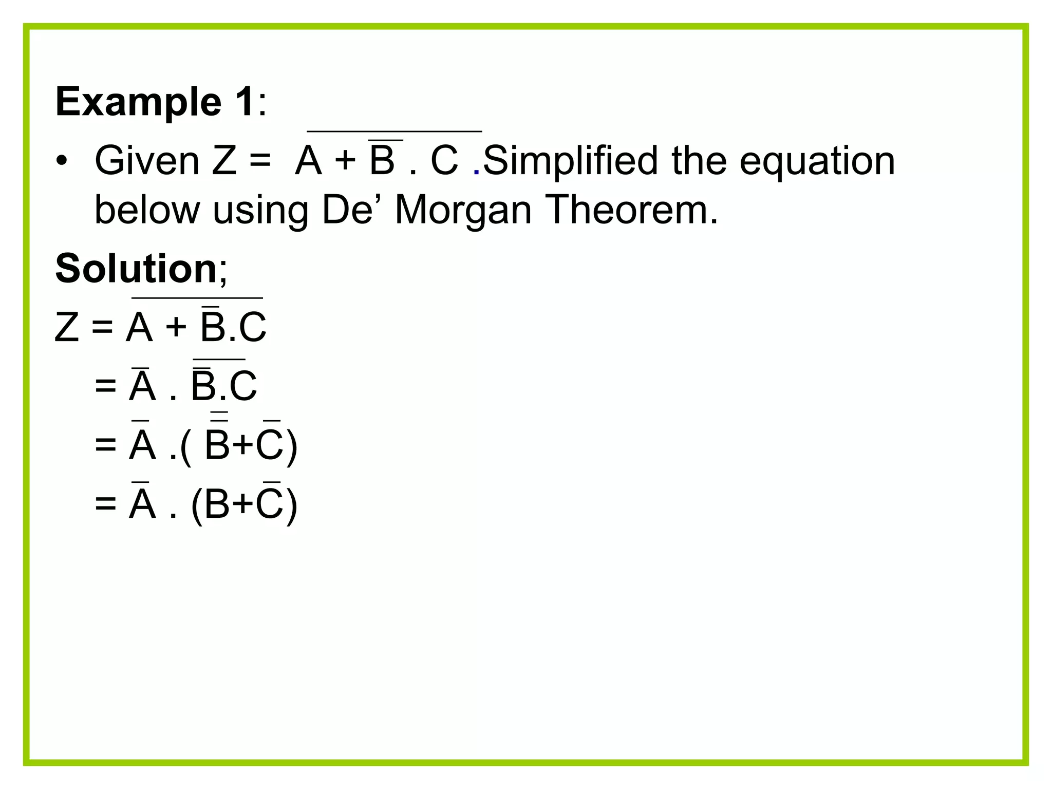 Example 1:
• Given Z = A + B . C .Simplified the equation
below using De‟ Morgan Theorem.
Solution;
Z = A + B.C
= A . B.C
= A .( B+C)
= A . (B+C)
 