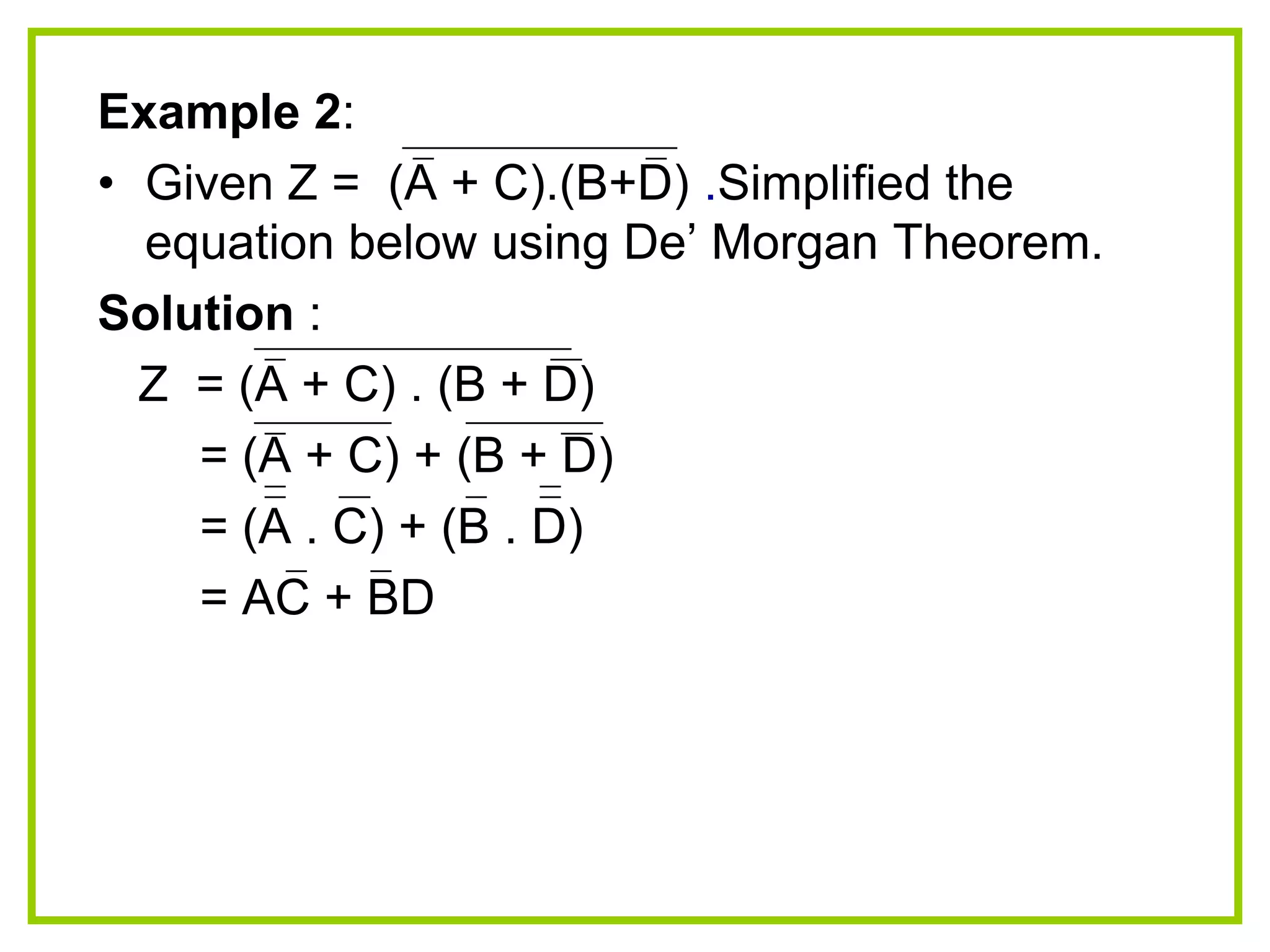 Example 2:
• Given Z = (A + C).(B+D) .Simplified the
equation below using De‟ Morgan Theorem.
Solution :
Z = (A + C) . (B + D)
= (A + C) + (B + D)
= (A . C) + (B . D)
= AC + BD
 