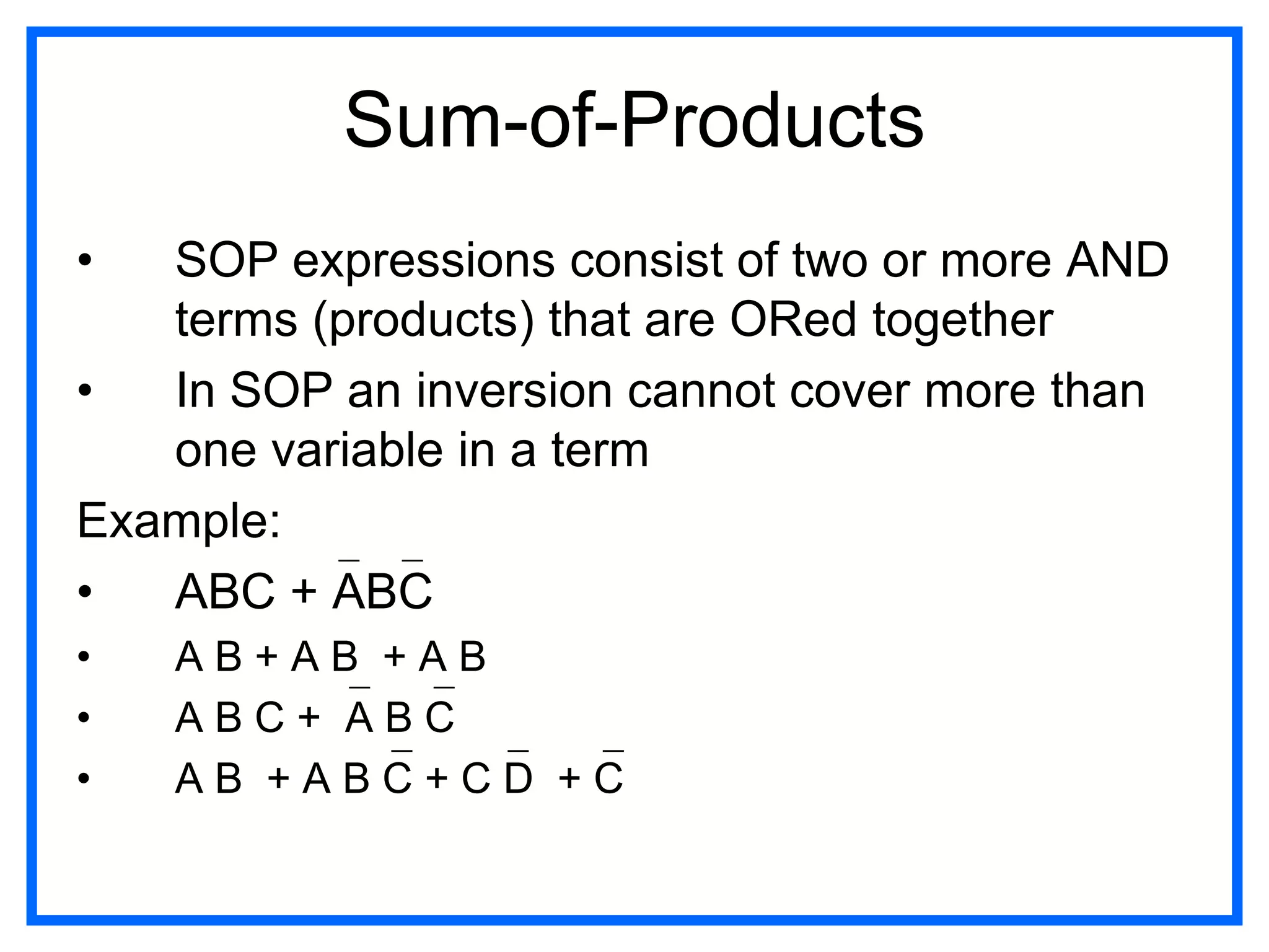 Sum-of-Products
• SOP expressions consist of two or more AND
terms (products) that are ORed together
• In SOP an inversion cannot cover more than
one variable in a term
Example:
• ABC + ABC
• A B + A B + A B
• A B C + A B C
• A B + A B C + C D + C
 