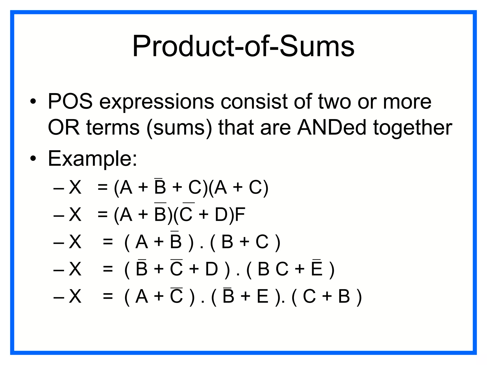 Product-of-Sums
• POS expressions consist of two or more
OR terms (sums) that are ANDed together
• Example:
– X = (A + B + C)(A + C)
– X = (A + B)(C + D)F
– X = ( A + B ) . ( B + C )
– X = ( B + C + D ) . ( B C + E )
– X = ( A + C ) . ( B + E ). ( C + B )
 