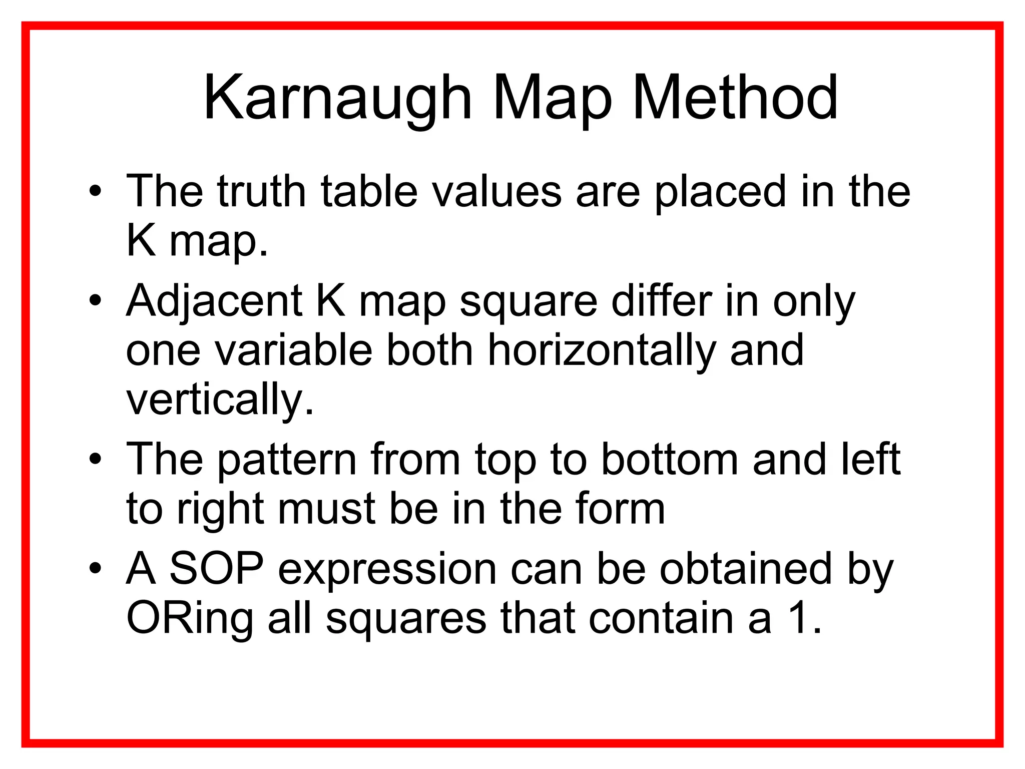 Karnaugh Map Method
• The truth table values are placed in the
K map.
• Adjacent K map square differ in only
one variable both horizontally and
vertically.
• The pattern from top to bottom and left
to right must be in the form
• A SOP expression can be obtained by
ORing all squares that contain a 1.
 