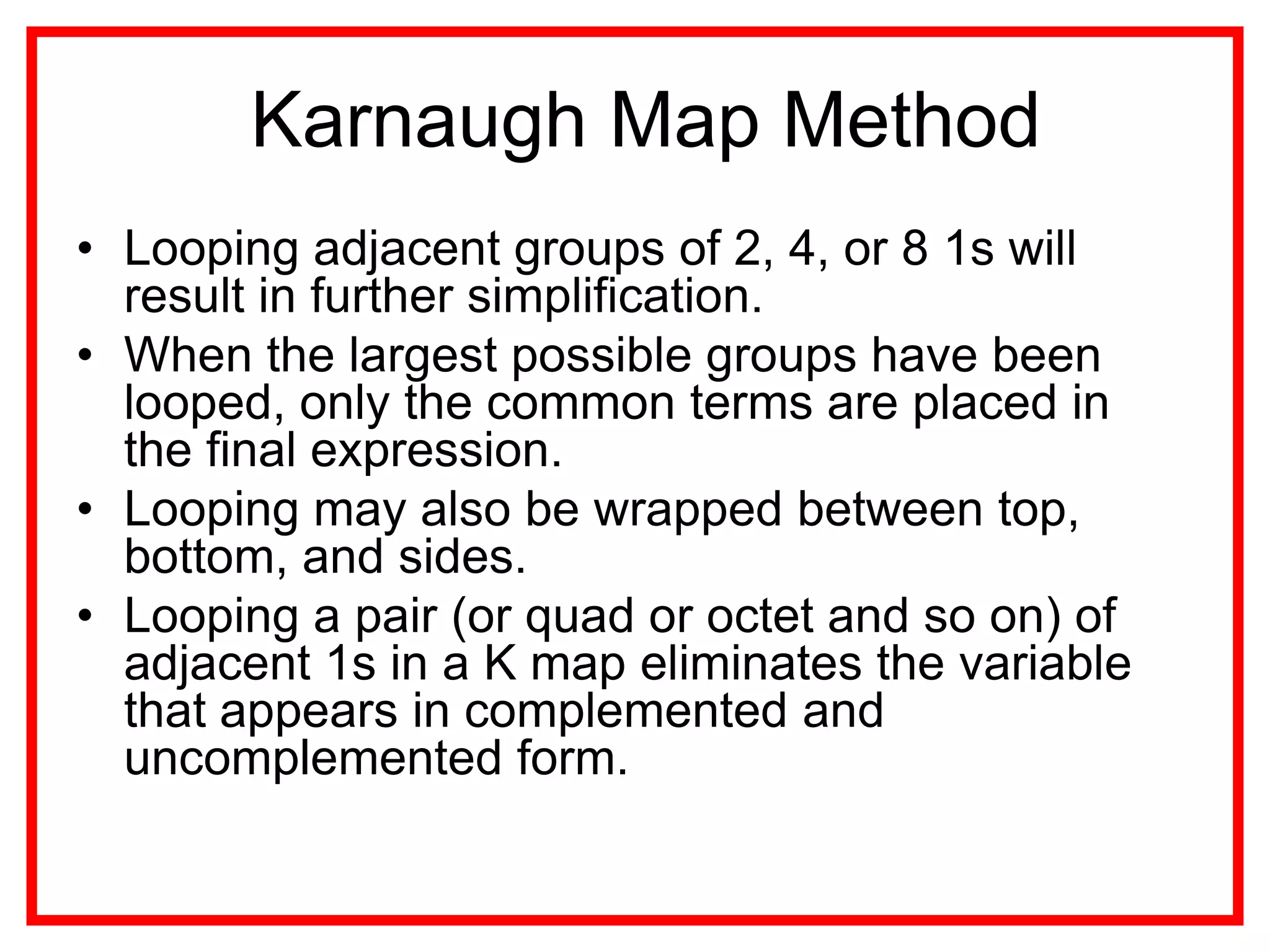 Karnaugh Map Method
• Looping adjacent groups of 2, 4, or 8 1s will
result in further simplification.
• When the largest possible groups have been
looped, only the common terms are placed in
the final expression.
• Looping may also be wrapped between top,
bottom, and sides.
• Looping a pair (or quad or octet and so on) of
adjacent 1s in a K map eliminates the variable
that appears in complemented and
uncomplemented form.
 