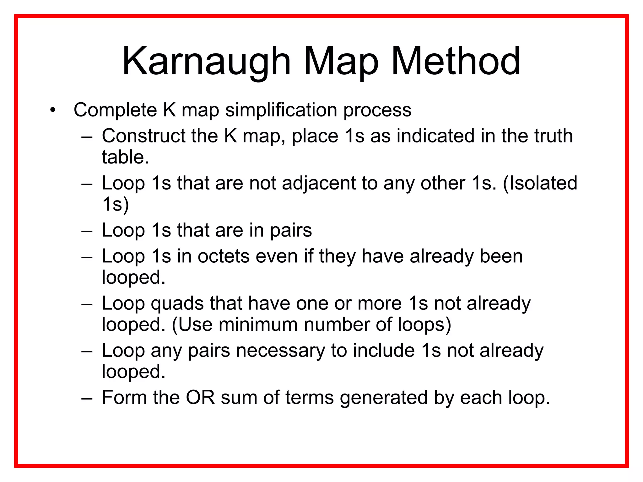 Karnaugh Map Method
• Complete K map simplification process
– Construct the K map, place 1s as indicated in the truth
table.
– Loop 1s that are not adjacent to any other 1s. (Isolated
1s)
– Loop 1s that are in pairs
– Loop 1s in octets even if they have already been
looped.
– Loop quads that have one or more 1s not already
looped. (Use minimum number of loops)
– Loop any pairs necessary to include 1s not already
looped.
– Form the OR sum of terms generated by each loop.
 