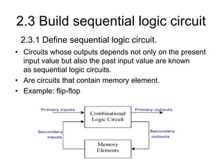 2.3 Build sequential logic circuit
• Circuits whose outputs depends not only on the present
input value but also the past input value are known
as sequential logic circuits.
• Are circuits that contain memory element.
• Example: flip-flop
2.3.1 Define sequential logic circuit.
 