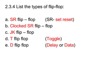 2.3.4 List the types of flip-flop:
a. SR flip – flop (SR- set reset)
b. Clocked SR flip – flop
c. JK flip – flop
d. T flip flop (Toggle)
e. D flip flop (Delay or Data)
 