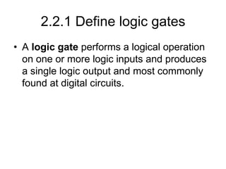 2.2.1 Define logic gates
• A logic gate performs a logical operation
on one or more logic inputs and produces
a single logic output and most commonly
found at digital circuits.
 