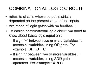 COMBINATIONAL LOGIC CIRCUIT
• refers to circuits whose output is strictly
depended on the present value of the inputs
• Are made of logic gates with no feedback.
• To design combinational logic circuit, we need to
know about basic logic equation :
– If sign “+” between two or more variables, it
means all variables using OR gate. For
example : A + B + C
– If sign “.” between two or more variables, it
means all variables using AND gate
operation. For example : A.B.C
 