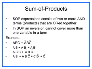 Sum-of-Products
• SOP expressions consist of two or more AND
terms (products) that are ORed together
• In SOP an inversion cannot cover more than
one variable in a term
Example:
• ABC + ABC
• A B + A B + A B
• A B C + A B C
• A B + A B C + C D + C
 