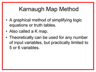 Karnaugh Map Method
• A graphical method of simplifying logic
equations or truth tables.
• Also called a K map.
• Theoretically can be used for any number
of input variables, but practically limited to
5 or 6 variables.
 