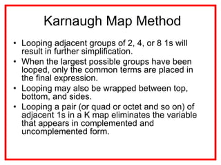 Karnaugh Map Method
• Looping adjacent groups of 2, 4, or 8 1s will
result in further simplification.
• When the largest possible groups have been
looped, only the common terms are placed in
the final expression.
• Looping may also be wrapped between top,
bottom, and sides.
• Looping a pair (or quad or octet and so on) of
adjacent 1s in a K map eliminates the variable
that appears in complemented and
uncomplemented form.
 