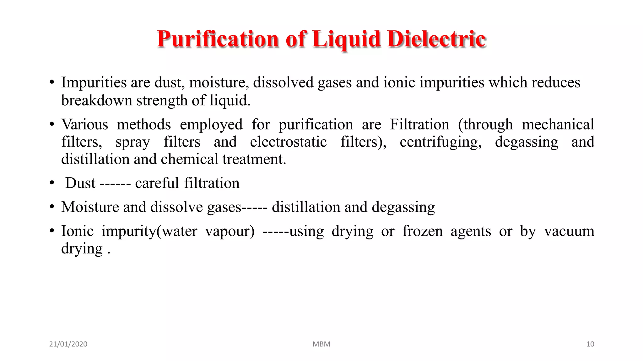 Purification of Liquid Dielectric
21/01/2020 MBM 10
• Impurities are dust, moisture, dissolved gases and ionic impurities which reduces
breakdown strength of liquid.
• Various methods employed for purification are Filtration (through mechanical
filters, spray filters and electrostatic filters), centrifuging, degassing and
distillation and chemical treatment.
• Dust ------ careful filtration
• Moisture and dissolve gases----- distillation and degassing
• Ionic impurity(water vapour) -----using drying or frozen agents or by vacuum
drying .
 
