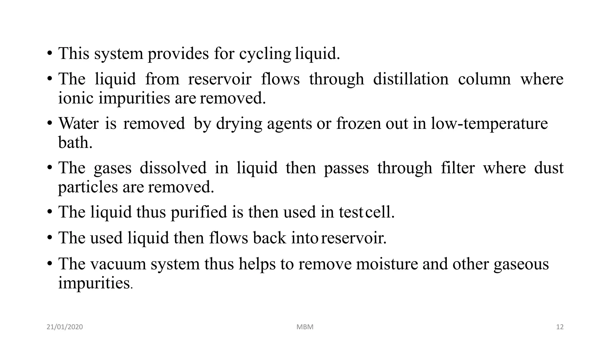 21/01/2020 MBM 12
• This system provides for cycling liquid.
• The liquid from reservoir flows through distillation column where
ionic impurities are removed.
• Water is removed by drying agents or frozen out in low-temperature
bath.
• The gases dissolved in liquid then passes through filter where dust
particles are removed.
• The liquid thus purified is then used in testcell.
• The used liquid then flows back intoreservoir.
• The vacuum system thus helps to remove moisture and other gaseous
impurities.
 