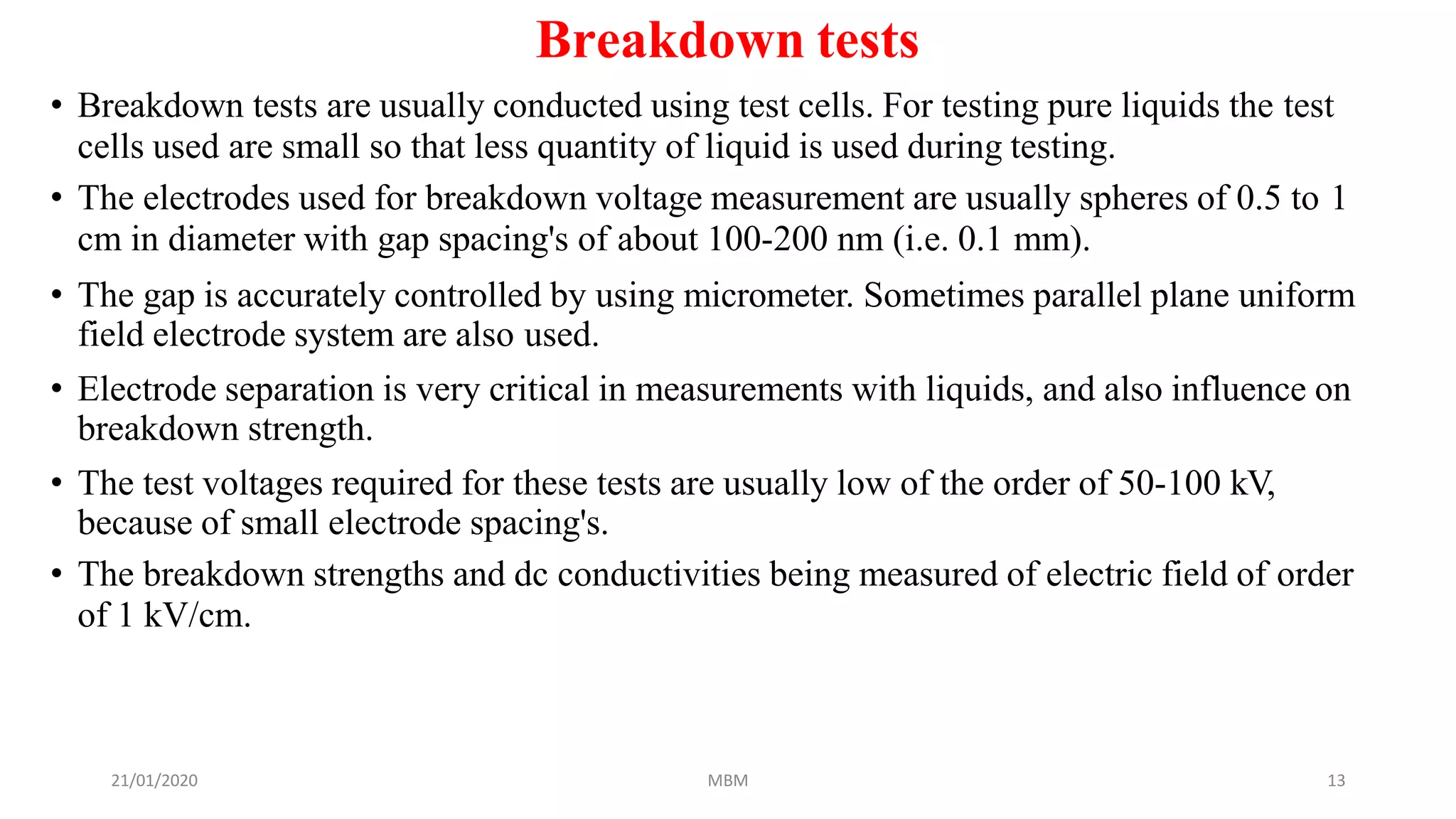 21/01/2020 MBM 13
Breakdown tests
• Breakdown tests are usually conducted using test cells. For testing pure liquids the test
cells used are small so that less quantity of liquid is used during testing.
• The electrodes used for breakdown voltage measurement are usually spheres of 0.5 to 1
cm in diameter with gap spacing's of about 100-200 nm (i.e. 0.1 mm).
• The gap is accurately controlled by using micrometer. Sometimes parallel plane uniform
field electrode system are also used.
• Electrode separation is very critical in measurements with liquids, and also influence on
breakdown strength.
• The test voltages required for these tests are usually low of the order of 50-100 kV,
because of small electrode spacing's.
• The breakdown strengths and dc conductivities being measured of electric field of order
of 1 kV/cm.
 