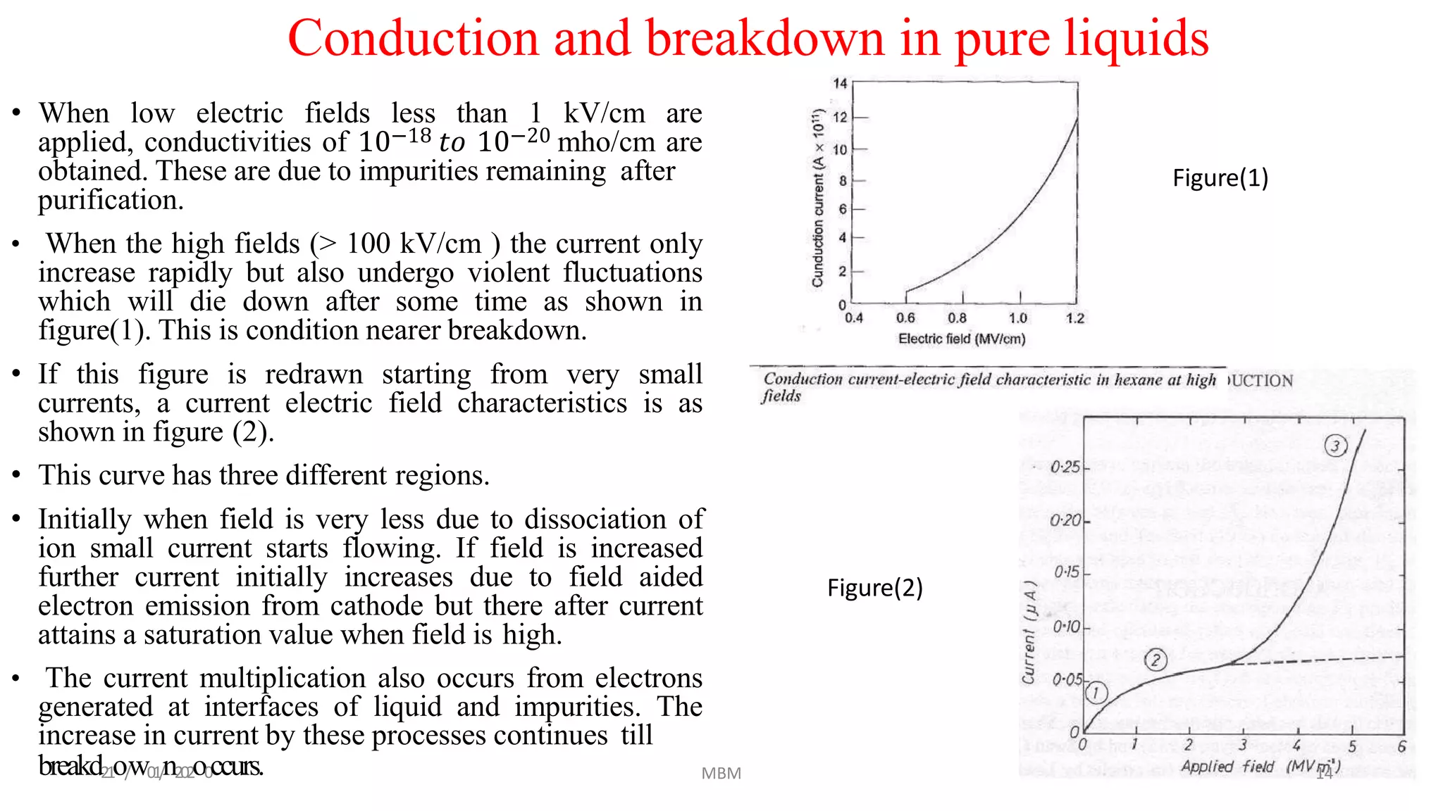 • When low electric fields less than 1 kV/cm are
applied, conductivities of 10−18 𝑡𝑜 10−20 mho/cm are
obtained. These are due to impurities remaining after
purification.
• When the high fields (> 100 kV/cm ) the current only
increase rapidly but also undergo violent fluctuations
which will die down after some time as shown in
figure(1). This is condition nearer breakdown.
• If this figure is redrawn starting from very small
currents, a current electric field characteristics is as
shown in figure (2).
• This curve has three different regions.
• Initially when field is very less due to dissociation of
ion small current starts flowing. If field is increased
further current initially increases due to field aided
electron emission from cathode but there after current
attains a saturation value when field is high.
• The current multiplication also occurs from electrons
generated at interfaces of liquid and impurities. The
increase in current by these processes continues till
Conduction and breakdown in pure liquids
breakd21o/w01/n202o0ccurs. 14MBM
Figure(1)
Figure(2)
 