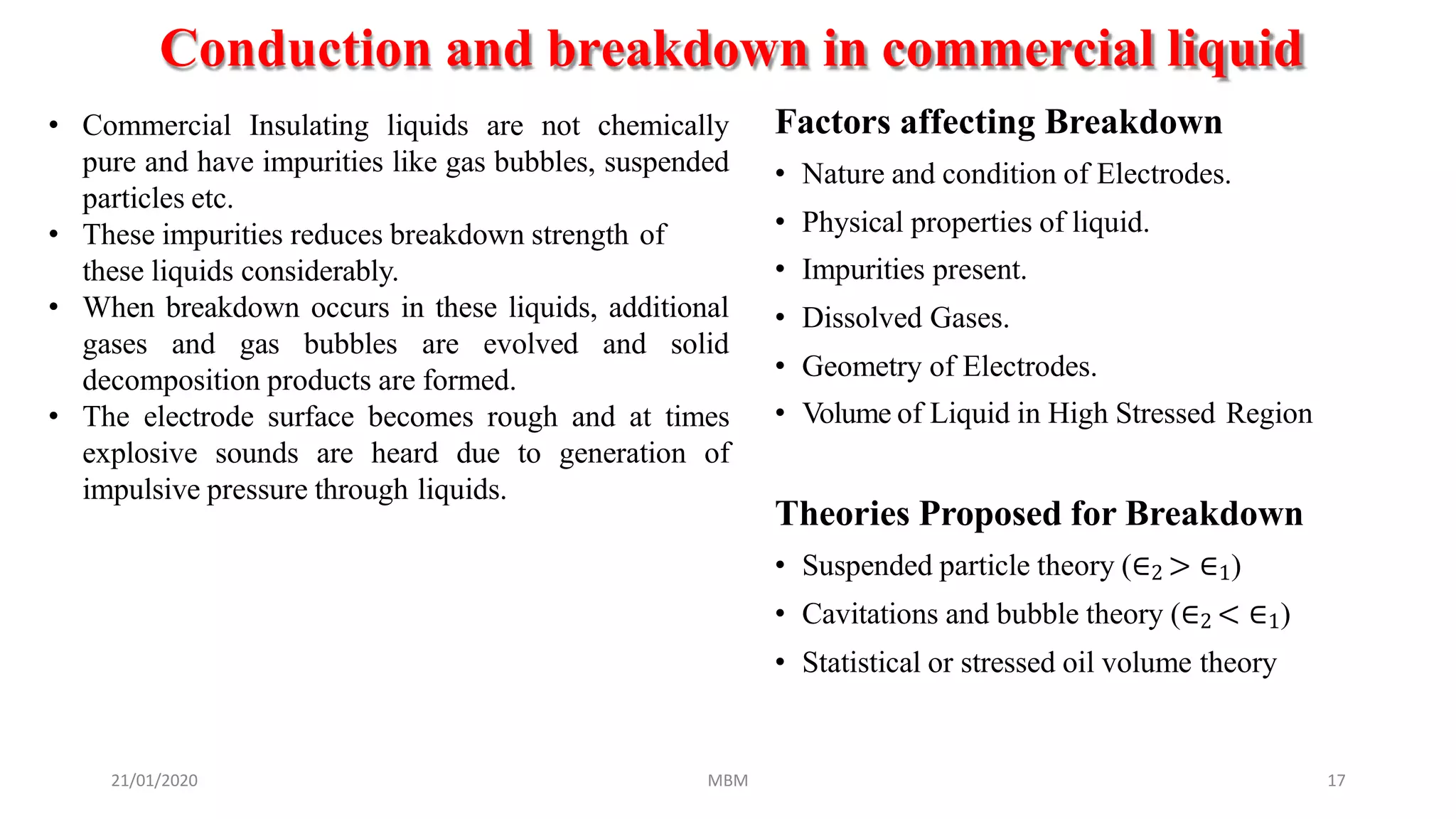 Conduction and breakdown in commercial liquid
21/01/2020 MBM 17
Factors affecting Breakdown
• Nature and condition of Electrodes.
• Physical properties of liquid.
• Impurities present.
• Dissolved Gases.
• Geometry of Electrodes.
• Volume of Liquid in High Stressed Region
Theories Proposed for Breakdown
• Suspended particle theory (∈2 > ∈1)
• Cavitations and bubble theory (∈2 < ∈1)
• Statistical or stressed oil volume theory
• Commercial Insulating liquids are not chemically
pure and have impurities like gas bubbles, suspended
particles etc.
• These impurities reduces breakdown strength of
these liquids considerably.
• When breakdown occurs in these liquids, additional
gases and gas bubbles are evolved and solid
decomposition products are formed.
• The electrode surface becomes rough and at times
explosive sounds are heard due to generation of
impulsive pressure through liquids.
 