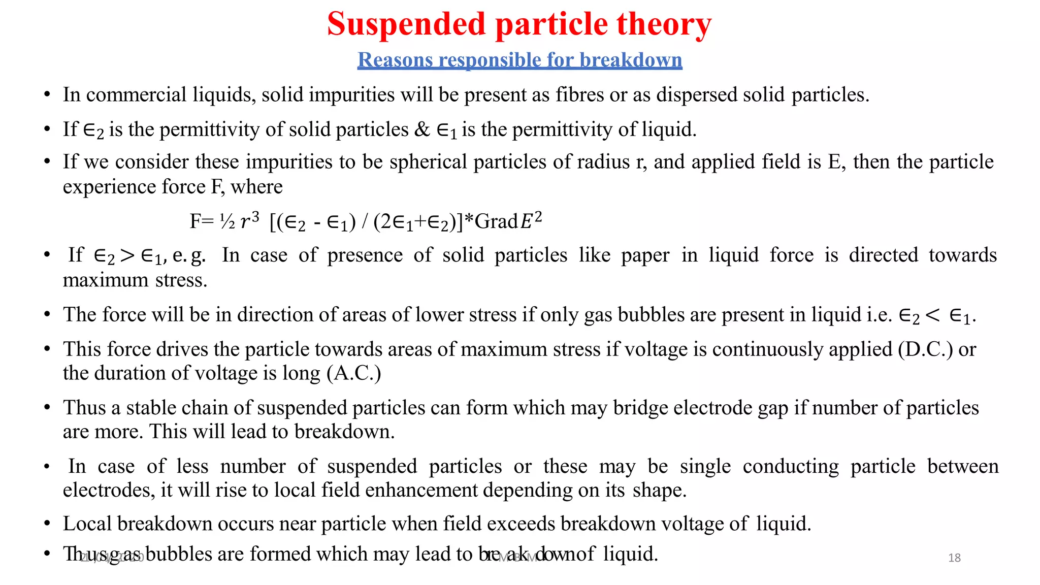 Suspended particle theory
Reasons responsible for breakdown
• In commercial liquids, solid impurities will be present as fibres or as dispersed solid particles.
• If ∈2 is the permittivity of solid particles & ∈1 is the permittivity of liquid.
• If we consider these impurities to be spherical particles of radius r, and applied field is E, then the particle
experience force F, where
F= ½ 𝑟3 [(∈2 - ∈1) / (2∈1+∈2)]*Grad𝐸2
• If ∈2 > ∈1, e. g. In case of presence of solid particles like paper in liquid force is directed towards
maximum stress.
• The force will be in direction of areas of lower stress if only gas bubbles are present in liquid i.e. ∈2 < ∈1.
• This force drives the particle towards areas of maximum stress if voltage is continuously applied (D.C.) or
the duration of voltage is long (A.C.)
• Thus a stable chain of suspended particles can form which may bridge electrode gap if number of particles
are more. This will lead to breakdown.
• In case of less number of suspended particles or these may be single conducting particle between
electrodes, it will rise to local field enhancement depending on its shape.
• Local breakdown occurs near particle when field exceeds breakdown voltage of liquid.
• Th21u/0s1/g20a2s0bubbles are formed which may lead to breMaBkMdownof liquid. 18
 