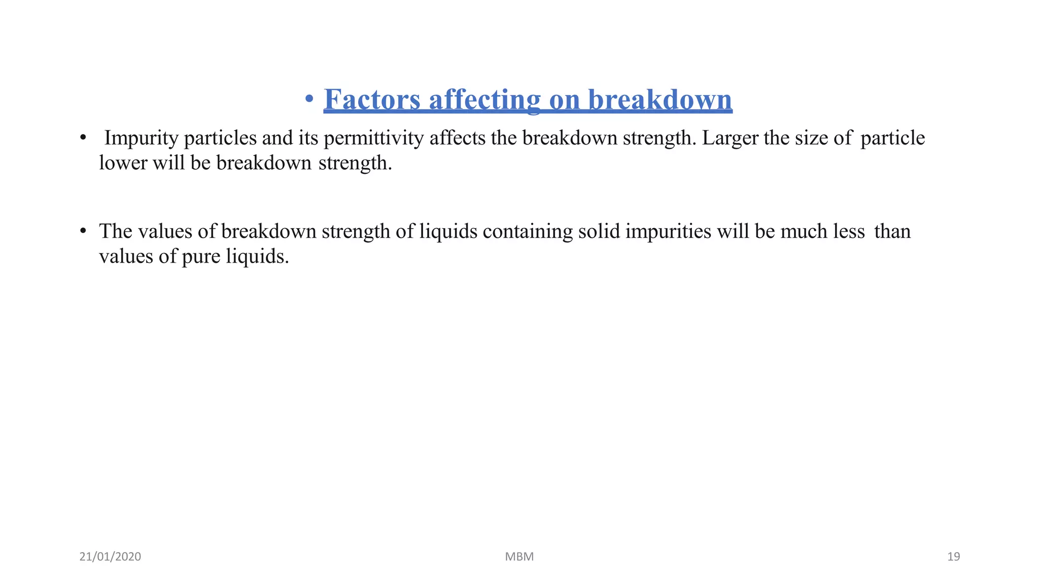 21/01/2020 MBM 19
• Factors affecting on breakdown
• Impurity particles and its permittivity affects the breakdown strength. Larger the size of particle
lower will be breakdown strength.
• The values of breakdown strength of liquids containing solid impurities will be much less than
values of pure liquids.
 