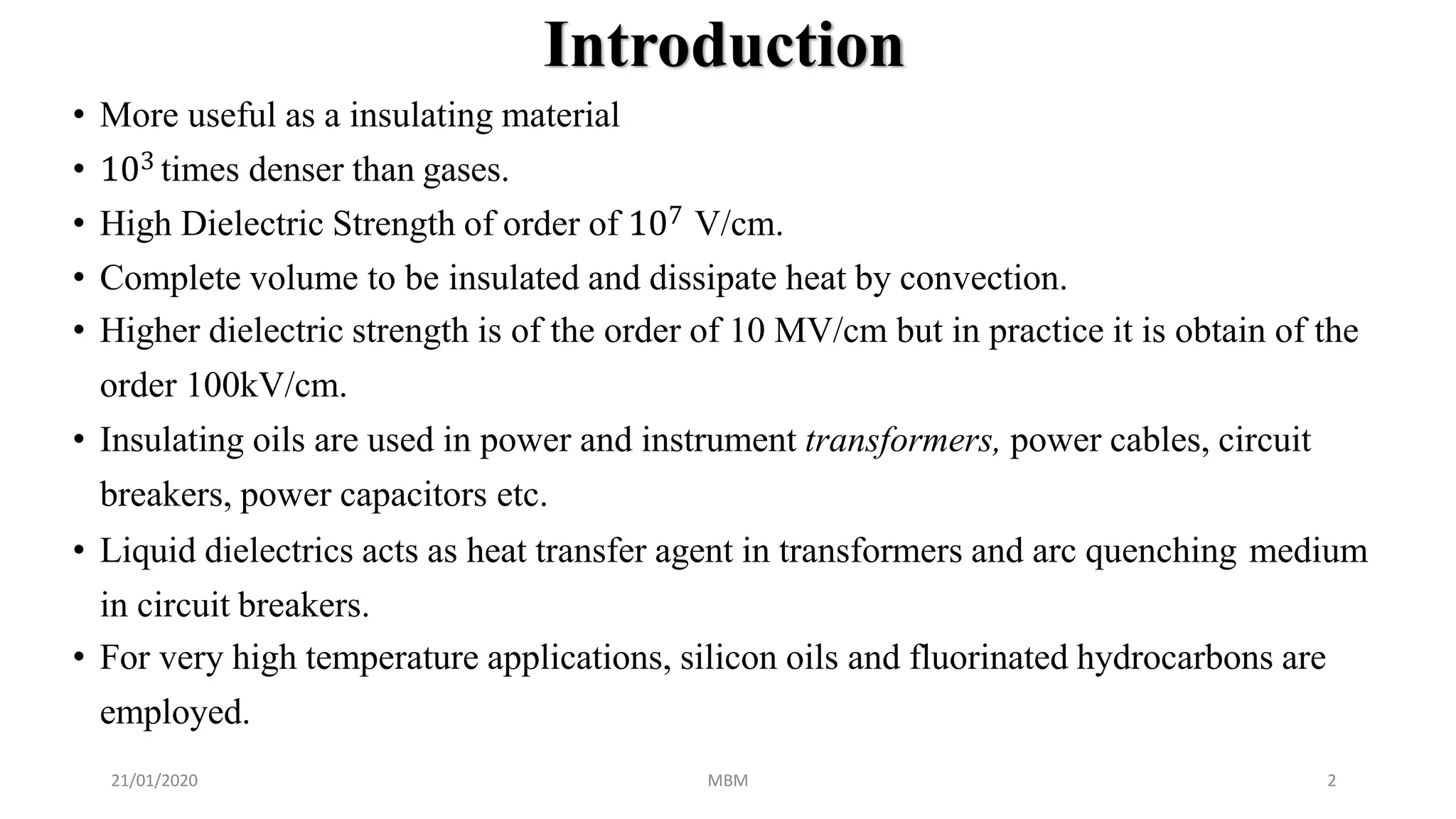 Introduction
21/01/2020 MBM 2
• More useful as a insulating material
• 103 times denser than gases.
• High Dielectric Strength of order of 107 V/cm.
• Complete volume to be insulated and dissipate heat by convection.
• Higher dielectric strength is of the order of 10 MV/cm but in practice it is obtain of the
order 100kV/cm.
• Insulating oils are used in power and instrument transformers, power cables, circuit
breakers, power capacitors etc.
• Liquid dielectrics acts as heat transfer agent in transformers and arc quenching medium
in circuit breakers.
• For very high temperature applications, silicon oils and fluorinated hydrocarbons are
employed.
 