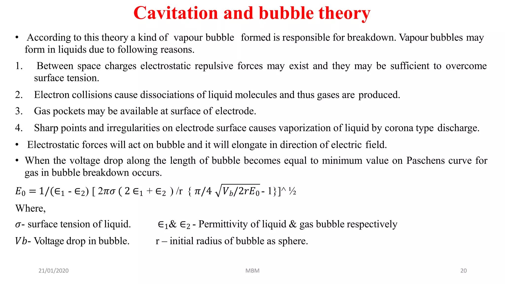 Cavitation and bubble theory
• According to this theory a kind of vapour bubble formed is responsible for breakdown. Vapour bubbles may
form in liquids due to following reasons.
1. Between space charges electrostatic repulsive forces may exist and they may be sufficient to overcome
surface tension.
2. Electron collisions cause dissociations of liquid molecules and thus gases are produced.
3. Gas pockets may be available at surface of electrode.
4. Sharp points and irregularities on electrode surface causes vaporization of liquid by corona type discharge.
• Electrostatic forces will act on bubble and it will elongate in direction of electric field.
• When the voltage drop along the length of bubble becomes equal to minimum value on Paschens curve for
gas in bubble breakdown occurs.
𝐸0 = 1/(∈1 - ∈2) [ 2𝜋𝜎 ( 2 ∈1 + ∈2 ) /r { 𝜋/4 𝑉 𝑏/2𝑟𝐸0 - 1}]^ ½
Where,
21/01/2020 MBM 20
𝜎- surface tension of liquid.
𝑉𝑏- Voltage drop in bubble.
∈1& ∈2 - Permittivity of liquid & gas bubble respectively
r – initial radius of bubble as sphere.
 