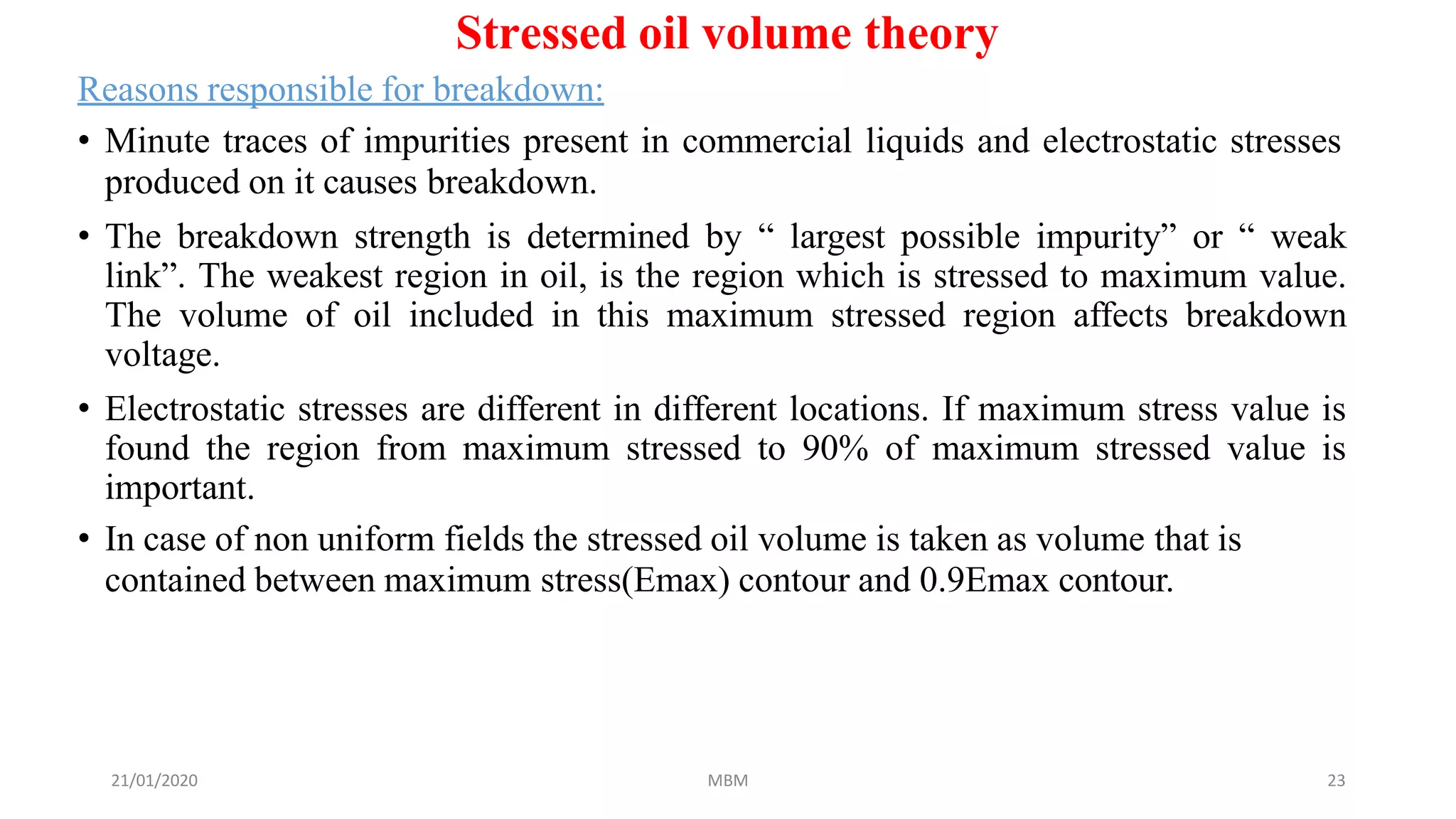 21/01/2020 MBM 23
Stressed oil volume theory
Reasons responsible for breakdown:
• Minute traces of impurities present in commercial liquids and electrostatic stresses
produced on it causes breakdown.
• The breakdown strength is determined by “ largest possible impurity” or “ weak
link”. The weakest region in oil, is the region which is stressed to maximum value.
The volume of oil included in this maximum stressed region affects breakdown
voltage.
• Electrostatic stresses are different in different locations. If maximum stress value is
found the region from maximum stressed to 90% of maximum stressed value is
important.
• In case of non uniform fields the stressed oil volume is taken as volume that is
contained between maximum stress(Emax) contour and 0.9Emax contour.
 