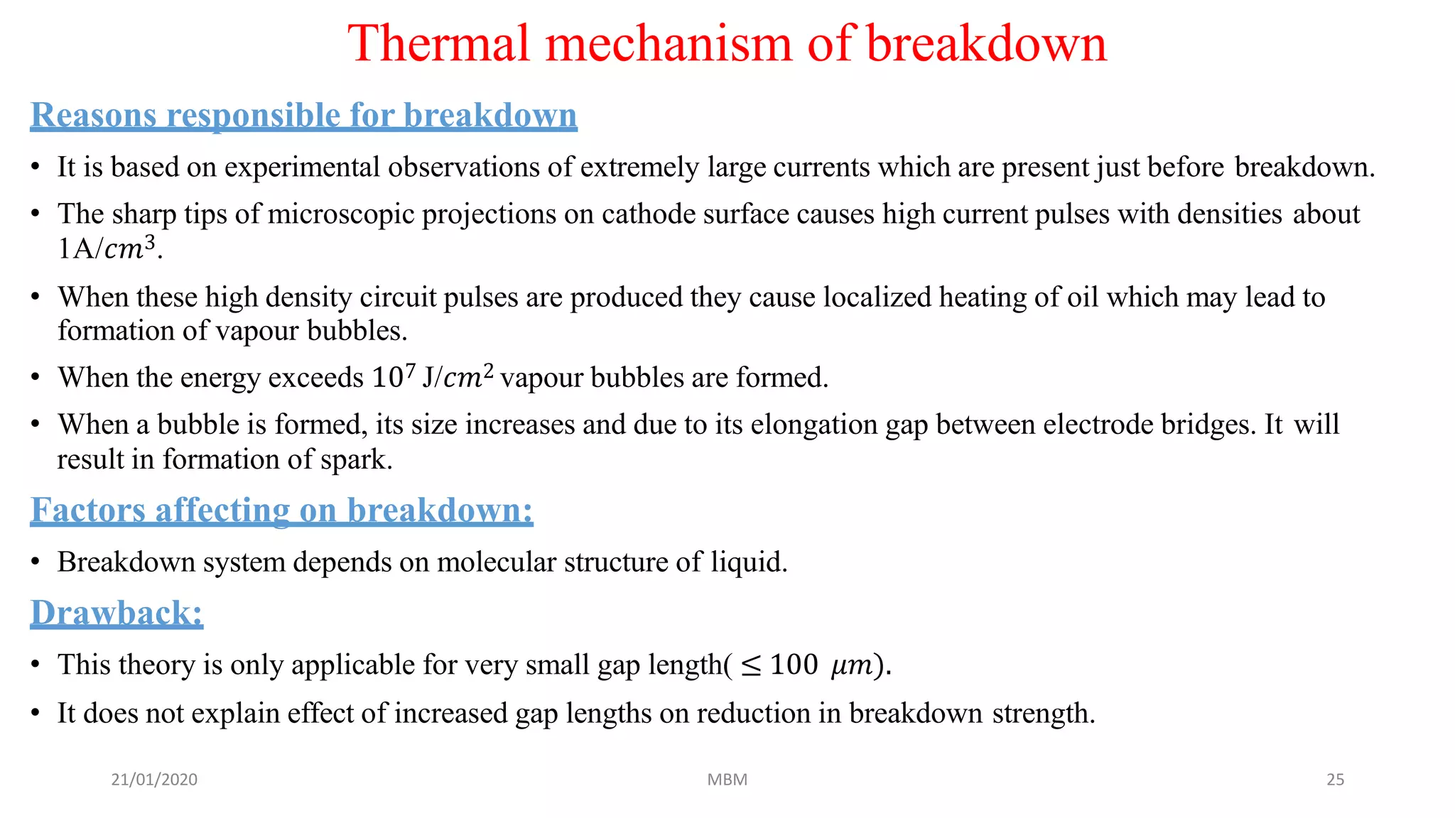 21/01/2020 MBM 25
Thermal mechanism of breakdown
Reasons responsible for breakdown
• It is based on experimental observations of extremely large currents which are present just before breakdown.
• The sharp tips of microscopic projections on cathode surface causes high current pulses with densities about
1A/𝑐𝑚3.
• When these high density circuit pulses are produced they cause localized heating of oil which may lead to
formation of vapour bubbles.
• When the energy exceeds 107 J/𝑐𝑚2 vapour bubbles are formed.
• When a bubble is formed, its size increases and due to its elongation gap between electrode bridges. It will
result in formation of spark.
Factors affecting on breakdown:
• Breakdown system depends on molecular structure of liquid.
Drawback:
• This theory is only applicable for very small gap length( ≤ 100 𝜇𝑚).
• It does not explain effect of increased gap lengths on reduction in breakdown strength.
 