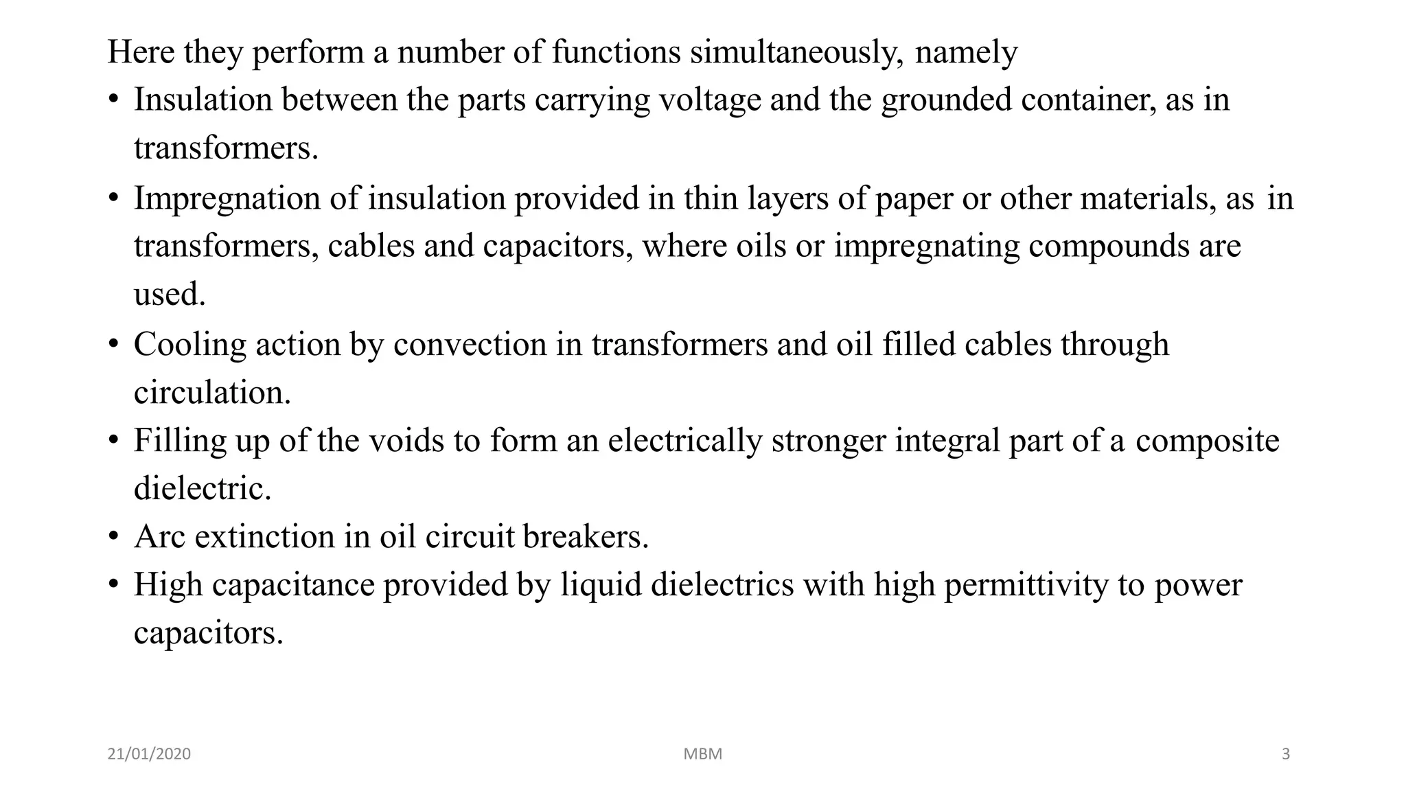 21/01/2020 MBM 3
Here they perform a number of functions simultaneously, namely
• Insulation between the parts carrying voltage and the grounded container, as in
transformers.
• Impregnation of insulation provided in thin layers of paper or other materials, as in
transformers, cables and capacitors, where oils or impregnating compounds are
used.
• Cooling action by convection in transformers and oil filled cables through
circulation.
• Filling up of the voids to form an electrically stronger integral part of a composite
dielectric.
• Arc extinction in oil circuit breakers.
• High capacitance provided by liquid dielectrics with high permittivity to power
capacitors.
 