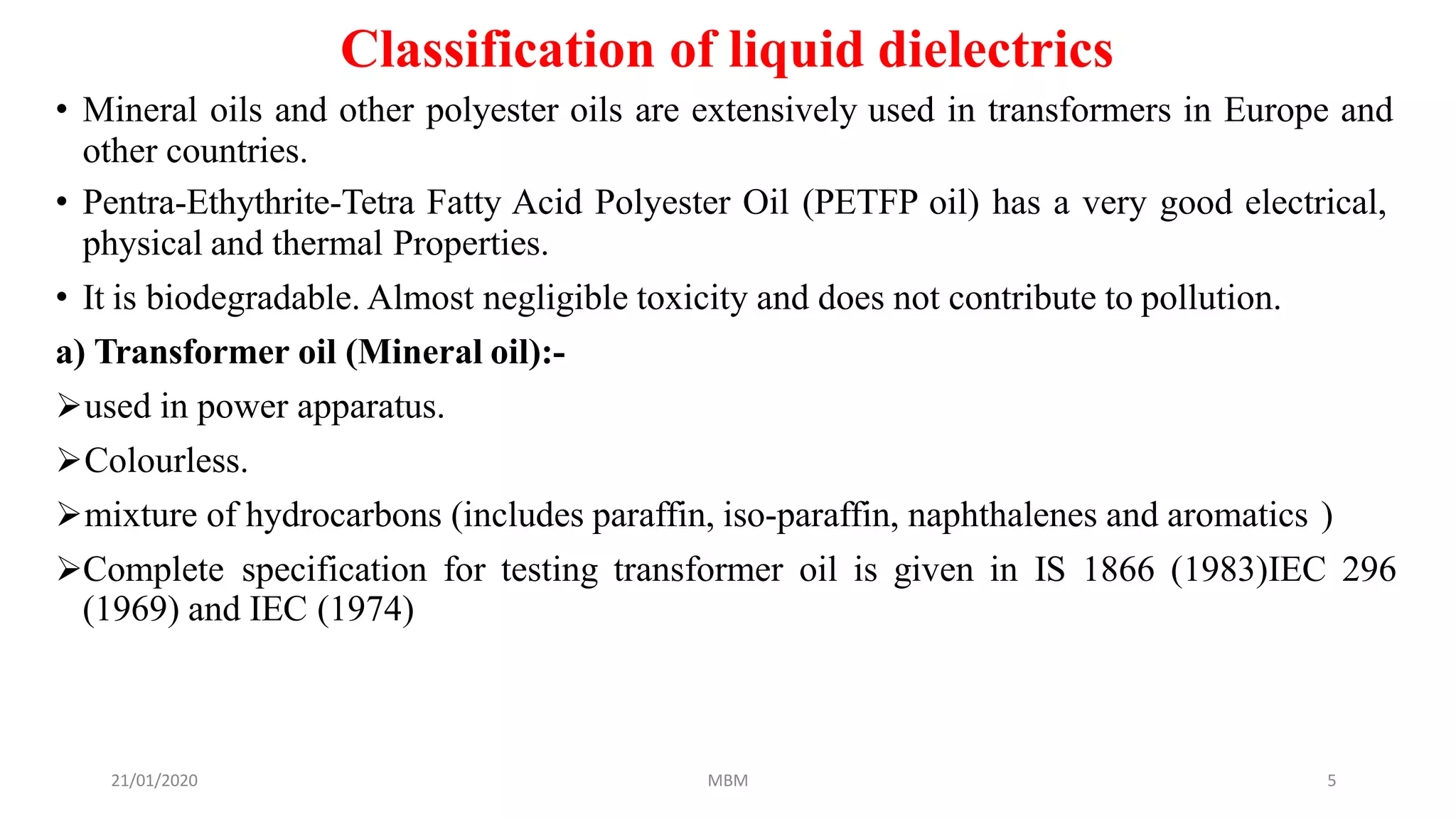 21/01/2020 MBM 5
Classification of liquid dielectrics
• Mineral oils and other polyester oils are extensively used in transformers in Europe and
other countries.
• Pentra-Ethythrite-Tetra Fatty Acid Polyester Oil (PETFP oil) has a very good electrical,
physical and thermal Properties.
• It is biodegradable. Almost negligible toxicity and does not contribute to pollution.
a) Transformer oil (Mineral oil):-
used in power apparatus.
Colourless.
mixture of hydrocarbons (includes paraffin, iso-paraffin, naphthalenes and aromatics )
Complete specification for testing transformer oil is given in IS 1866 (1983)IEC 296
(1969) and IEC (1974)
 