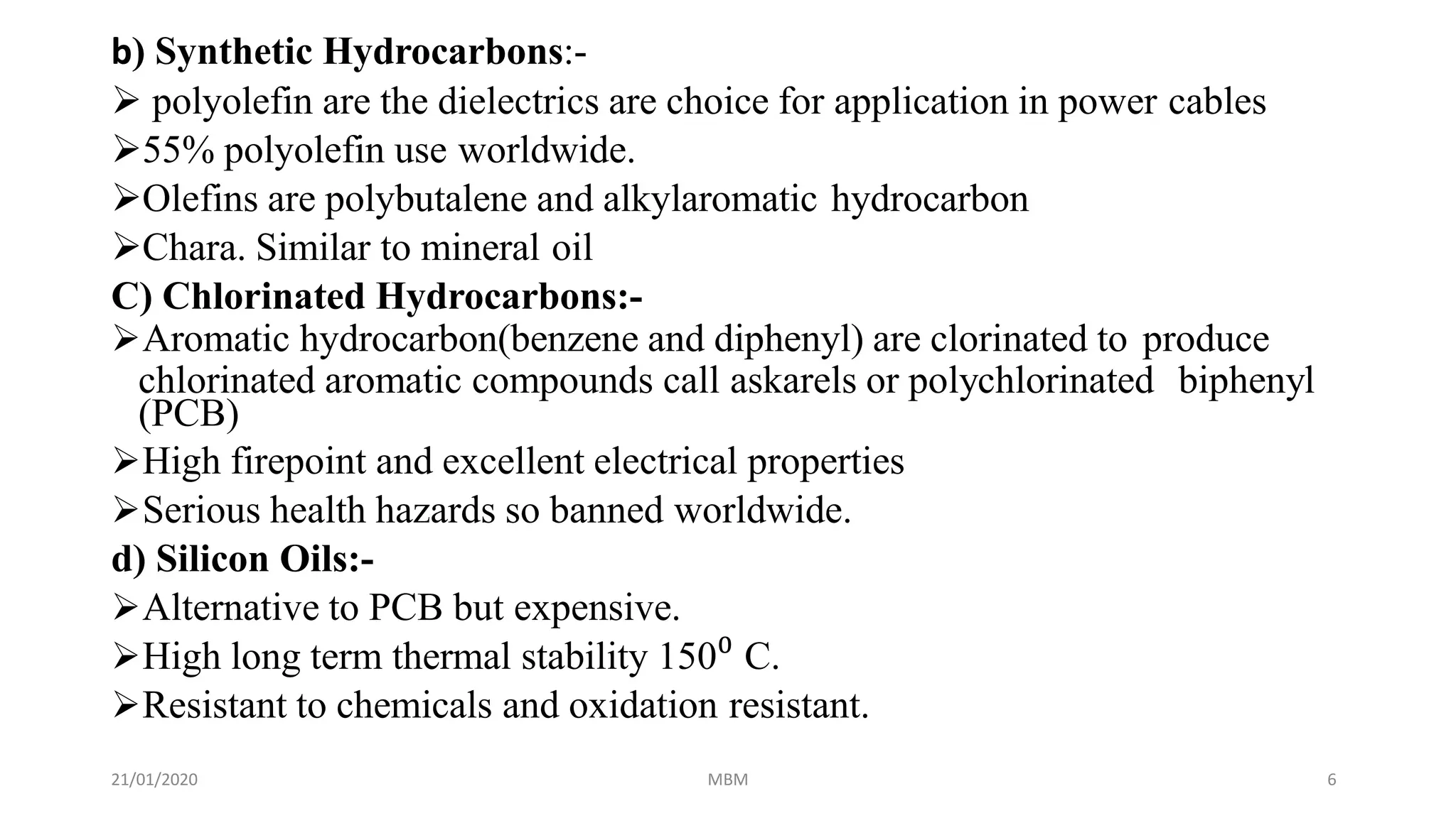 21/01/2020 MBM 6
b) Synthetic Hydrocarbons:-
 polyolefin are the dielectrics are choice for application in power cables
55% polyolefin use worldwide.
Olefins are polybutalene and alkylaromatic hydrocarbon
Chara. Similar to mineral oil
C) Chlorinated Hydrocarbons:-
Aromatic hydrocarbon(benzene and diphenyl) are clorinated to produce
chlorinated aromatic compounds call askarels or polychlorinated biphenyl
(PCB)
High firepoint and excellent electrical properties
Serious health hazards so banned worldwide.
d) Silicon Oils:-
Alternative to PCB but expensive.
High long term thermal stability 150⁰ C.
Resistant to chemicals and oxidation resistant.
 