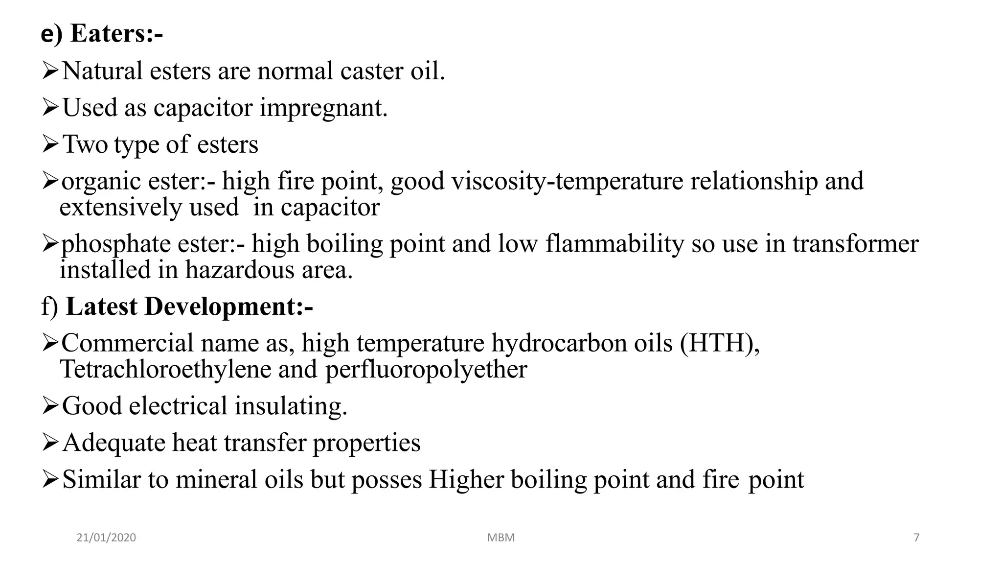 21/01/2020 MBM 7
e) Eaters:-
Natural esters are normal caster oil.
Used as capacitor impregnant.
Two type of esters
organic ester:- high fire point, good viscosity-temperature relationship and
extensively used in capacitor
phosphate ester:- high boiling point and low flammability so use in transformer
installed in hazardous area.
f) Latest Development:-
Commercial name as, high temperature hydrocarbon oils (HTH),
Tetrachloroethylene and perfluoropolyether
Good electrical insulating.
Adequate heat transfer properties
Similar to mineral oils but posses Higher boiling point and fire point
 