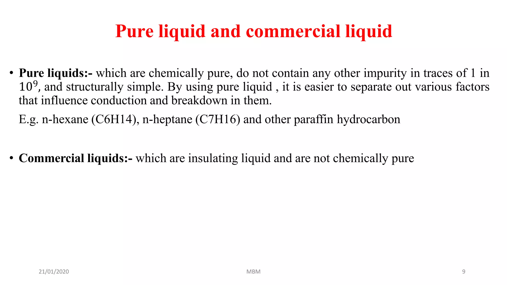 21/01/2020 MBM 9
Pure liquid and commercial liquid
• Pure liquids:- which are chemically pure, do not contain any other impurity in traces of 1 in
109, and structurally simple. By using pure liquid , it is easier to separate out various factors
that influence conduction and breakdown in them.
E.g. n-hexane (C6H14), n-heptane (C7H16) and other paraffin hydrocarbon
• Commercial liquids:- which are insulating liquid and are not chemically pure
 