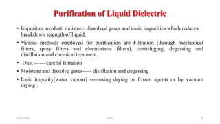 Purification of Liquid Dielectric
21/01/2020 MBM 10
• Impurities are dust, moisture, dissolved gases and ionic impurities which reduces
breakdown strength of liquid.
• Various methods employed for purification are Filtration (through mechanical
filters, spray filters and electrostatic filters), centrifuging, degassing and
distillation and chemical treatment.
• Dust ------ careful filtration
• Moisture and dissolve gases----- distillation and degassing
• Ionic impurity(water vapour) -----using drying or frozen agents or by vacuum
drying .
 