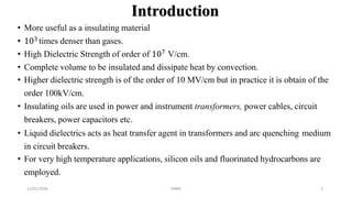 Introduction
21/01/2020 MBM 2
• More useful as a insulating material
• 103 times denser than gases.
• High Dielectric Strength of order of 107 V/cm.
• Complete volume to be insulated and dissipate heat by convection.
• Higher dielectric strength is of the order of 10 MV/cm but in practice it is obtain of the
order 100kV/cm.
• Insulating oils are used in power and instrument transformers, power cables, circuit
breakers, power capacitors etc.
• Liquid dielectrics acts as heat transfer agent in transformers and arc quenching medium
in circuit breakers.
• For very high temperature applications, silicon oils and fluorinated hydrocarbons are
employed.
 