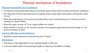 21/01/2020 MBM 25
Thermal mechanism of breakdown
Reasons responsible for breakdown
• It is based on experimental observations of extremely large currents which are present just before breakdown.
• The sharp tips of microscopic projections on cathode surface causes high current pulses with densities about
1A/𝑐𝑚3.
• When these high density circuit pulses are produced they cause localized heating of oil which may lead to
formation of vapour bubbles.
• When the energy exceeds 107 J/𝑐𝑚2 vapour bubbles are formed.
• When a bubble is formed, its size increases and due to its elongation gap between electrode bridges. It will
result in formation of spark.
Factors affecting on breakdown:
• Breakdown system depends on molecular structure of liquid.
Drawback:
• This theory is only applicable for very small gap length( ≤ 100 𝜇𝑚).
• It does not explain effect of increased gap lengths on reduction in breakdown strength.
 