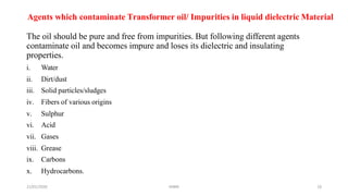 21/01/2020 MBM 26
Agents which contaminate Transformer oil/ Impurities in liquid dielectric Material
The oil should be pure and free from impurities. But following different agents
contaminate oil and becomes impure and loses its dielectric and insulating
properties.
i. Water
ii. Dirt/dust
iii. Solid particles/sludges
iv. Fibers of various origins
v. Sulphur
vi. Acid
vii. Gases
viii. Grease
ix. Carbons
x. Hydrocarbons.
 