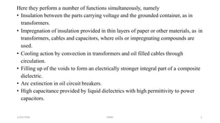 21/01/2020 MBM 3
Here they perform a number of functions simultaneously, namely
• Insulation between the parts carrying voltage and the grounded container, as in
transformers.
• Impregnation of insulation provided in thin layers of paper or other materials, as in
transformers, cables and capacitors, where oils or impregnating compounds are
used.
• Cooling action by convection in transformers and oil filled cables through
circulation.
• Filling up of the voids to form an electrically stronger integral part of a composite
dielectric.
• Arc extinction in oil circuit breakers.
• High capacitance provided by liquid dielectrics with high permittivity to power
capacitors.
 