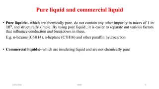 21/01/2020 MBM 9
Pure liquid and commercial liquid
• Pure liquids:- which are chemically pure, do not contain any other impurity in traces of 1 in
109, and structurally simple. By using pure liquid , it is easier to separate out various factors
that influence conduction and breakdown in them.
E.g. n-hexane (C6H14), n-heptane (C7H16) and other paraffin hydrocarbon
• Commercial liquids:- which are insulating liquid and are not chemically pure
 