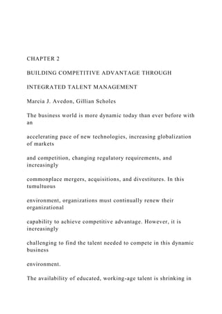 CHAPTER 2
BUILDING COMPETITIVE ADVANTAGE THROUGH
INTEGRATED TALENT MANAGEMENT
Marcia J. Avedon, Gillian Scholes
The business world is more dynamic today than ever before with
an
accelerating pace of new technologies, increasing globalization
of markets
and competition, changing regulatory requirements, and
increasingly
commonplace mergers, acquisitions, and divestitures. In this
tumultuous
environment, organizations must continually renew their
organizational
capability to achieve competitive advantage. However, it is
increasingly
challenging to find the talent needed to compete in this dynamic
business
environment.
The availability of educated, working-age talent is shrinking in
 