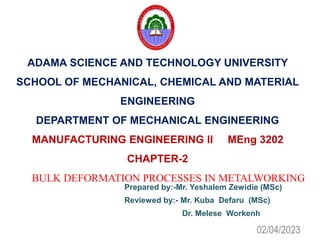 ADAMA SCIENCE AND TECHNOLOGY UNIVERSITY
SCHOOL OF MECHANICAL, CHEMICAL AND MATERIAL
ENGINEERING
DEPARTMENT OF MECHANICAL ENGINEERING
MANUFACTURING ENGINEERING II MEng 3202
CHAPTER-2
BULK DEFORMATION PROCESSES IN METALWORKING
Prepared by:-Mr. Yeshalem Zewidie (MSc)
Reviewed by:- Mr. Kuba Defaru (MSc)
Dr. Melese Workenh
02/04/2023
 
