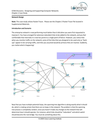 CCNA Discovery:  Designing and Supporting Computer Networks 
Chapter 2 Case Study

Network Design 

Note: This case study utilizes Packet Tracer.  Please see the Chapter 2 Packet Tracer file located in 
Supplemental Materials. 

Introduction and Scenario 

The enterprise network is now performing much better than it did when you were first requested to 
improve it. You have arranged for extensive redundant links to be added to the network, and you feel 
comfortable that internally it is now less prone to a single point of failure. However, you notice that 
when you monitor traffic on the network, some of the links that you designed to be used only as “back‐
ups” appear to be carrying traffic, and links you assumed would be primary links are inactive. Suddenly, 
you realize what is happening! 

 




                                                                                                             

 

Now that you have multiple potential loops, the spanning tree algorithm is doing exactly what it should 
do, which is making certain that there are no loops in the network. The problem is that the spanning 
tree process is completely random, since you haven’t made any changes to the network that will 
determine how it should operate. For instance, which links should be “redundant” and which switch 
should become the root bridge. You must do something about this.  

                                      © 2009 Cisco Learning Institute
 
 
 