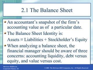 2.1 The Balance Sheet An accountant’s snapshot of the firm’s accounting value as of  a particular date. The Balance Sheet Identity is: Assets ≡ Liabilities + Stockholder’s Equity When analyzing a balance sheet, the financial manager should be aware of three concerns: accounting liquidity, debt versus equity, and value versus cost. 2- 