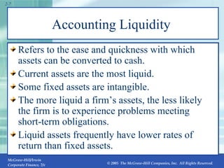 Accounting Liquidity  Refers to the ease and quickness with which assets can be converted to cash. Current assets are the most liquid. Some fixed assets are intangible. The more liquid a firm’s assets, the less likely the firm is to experience problems meeting short-term obligations. Liquid assets frequently have lower rates of return than fixed assets. 2- 