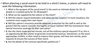 • When planning a social event to be held in a client’s home, a caterer will need to
seek the following information.
• 1. What is the purpose of the social event? Is the event an intimate dinner for 10–12
people or a cocktail party for 35–40 people?
• 2. What can be supplied by the caterer or the client?
• 3. Will the caterer require bartenders and adequate bar supplies? In most situations, the
customer must supply their own liquor.
• 4. Will the caterer’s insurance provide adequate protection for the staff as well as the
guests? Did the caterer consider the legality of liquor liability? Will the homeowner have
special insurance coverage for their own party?
• 5. Has the client made any last minute, out-of-the-ordinary special requests? If so, this is
an opportunity for the caterer to generate incremental revenue. Sometimes, as the event
approaches, a client, in their need to impress their guests, will have last-minute, panic
requests to ensure the success of their event.
• 6. Are the details of the contract specifically spelled out ?
 