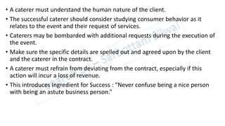 • A caterer must understand the human nature of the client.
• The successful caterer should consider studying consumer behavior as it
relates to the event and their request of services.
• Caterers may be bombarded with additional requests during the execution of
the event.
• Make sure the specific details are spelled out and agreed upon by the client
and the caterer in the contract.
• A caterer must refrain from deviating from the contract, especially if this
action will incur a loss of revenue.
• This introduces Ingredient for Success : “Never confuse being a nice person
with being an astute business person.”
 