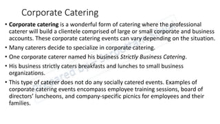 Corporate Catering
• Corporate catering is a wonderful form of catering where the professional
caterer will build a clientele comprised of large or small corporate and business
accounts. These corporate catering events can vary depending on the situation.
• Many caterers decide to specialize in corporate catering.
• One corporate caterer named his business Strictly Business Catering.
• His business strictly caters breakfasts and lunches to small business
organizations.
• This type of caterer does not do any socially catered events. Examples of
corporate catering events encompass employee training sessions, board of
directors’ luncheons, and company-specific picnics for employees and their
families.
 