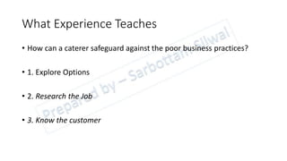 What Experience Teaches
• How can a caterer safeguard against the poor business practices?
• 1. Explore Options
• 2. Research the Job
• 3. Know the customer
 