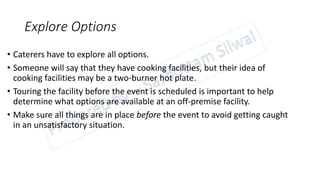 Explore Options
• Caterers have to explore all options.
• Someone will say that they have cooking facilities, but their idea of
cooking facilities may be a two-burner hot plate.
• Touring the facility before the event is scheduled is important to help
determine what options are available at an off-premise facility.
• Make sure all things are in place before the event to avoid getting caught
in an unsatisfactory situation.
 