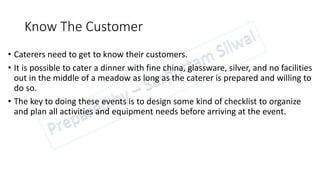 Know The Customer
• Caterers need to get to know their customers.
• It is possible to cater a dinner with fine china, glassware, silver, and no facilities
out in the middle of a meadow as long as the caterer is prepared and willing to
do so.
• The key to doing these events is to design some kind of checklist to organize
and plan all activities and equipment needs before arriving at the event.
 